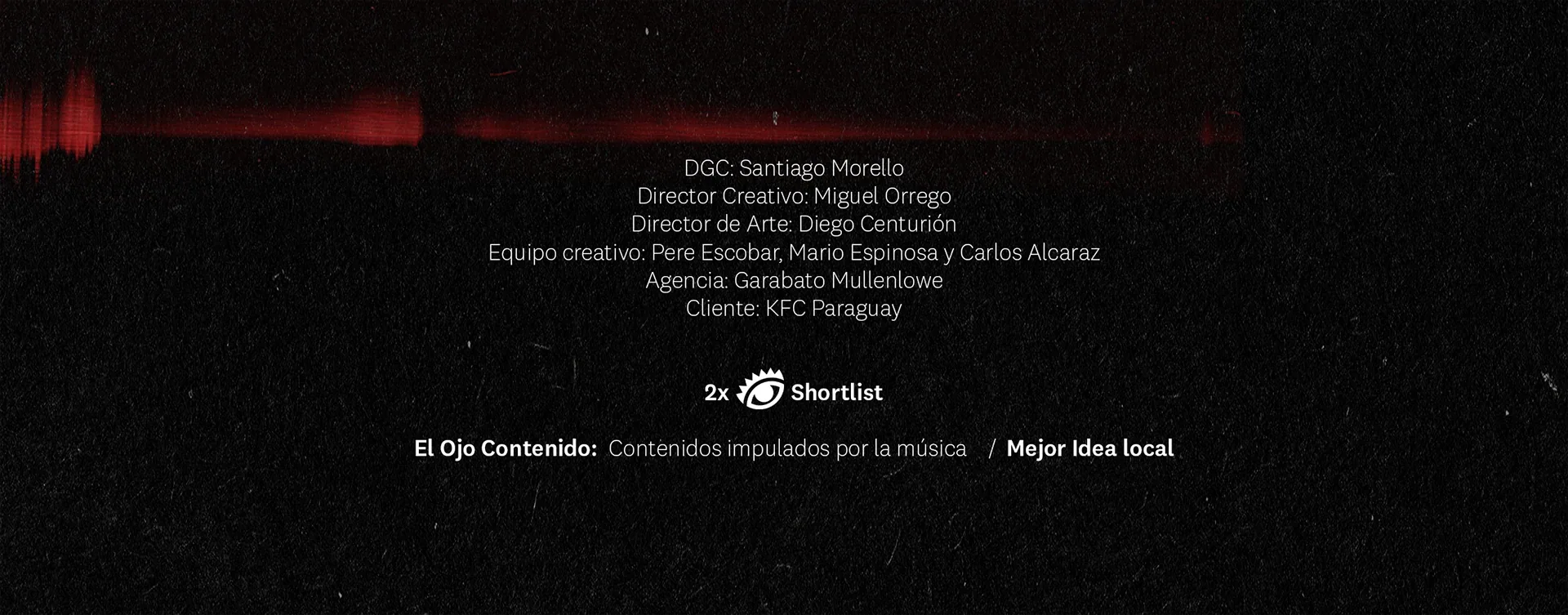 Créditos: DGC Santiago Morello, Director Creativo Miguel Orrego, Director de Arte Diego Centurión, Equipo creativo Pere Escobar, Mario Espinosa y Carlos Alcaraz, Agencia Garabato Mullenlowe, Cliente KFC Paraguay. 2x Shortlist El Ojo Contenido: Contenidos impulsados por la música / Mejor Idea local